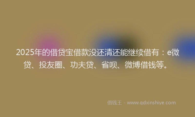 2025年的借贷宝借款没还清还能继续借有：e微贷、投友圈、功夫贷、省呗、微博借钱等。