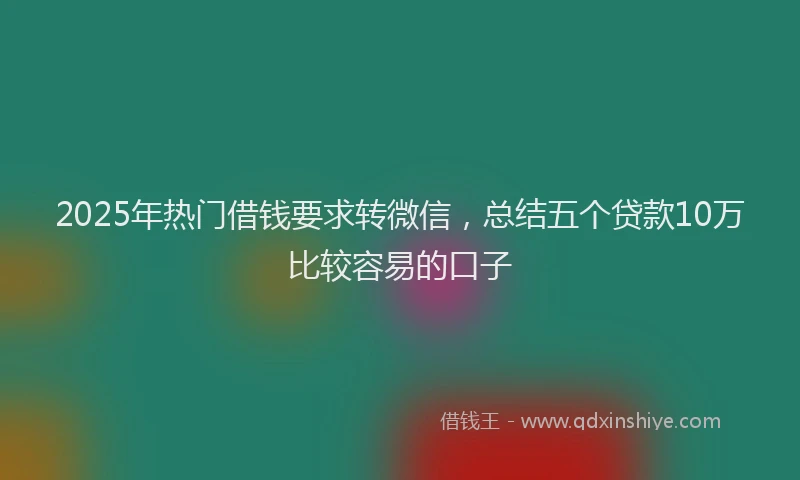 2025年热门借钱要求转微信，总结五个贷款10万比较容易的口子