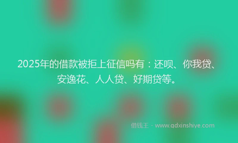 2025年的借款被拒上征信吗有：还呗、你我贷、安逸花、人人贷、好期贷等。