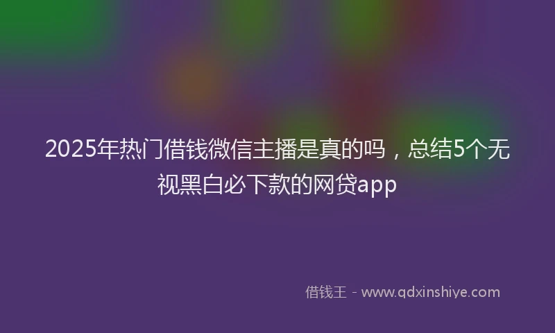2025年热门借钱微信主播是真的吗，总结5个无视黑白必下款的网贷app