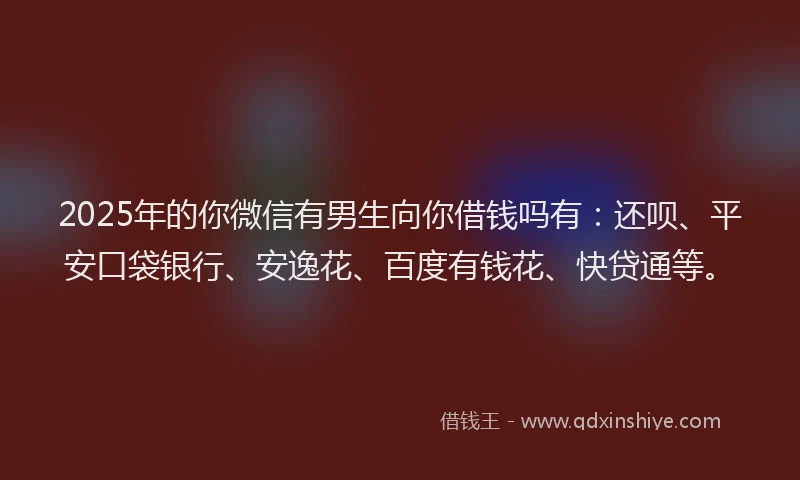 2025年的你微信有男生向你借钱吗有：还呗、平安口袋银行、安逸花、百度有钱花、快贷通等。