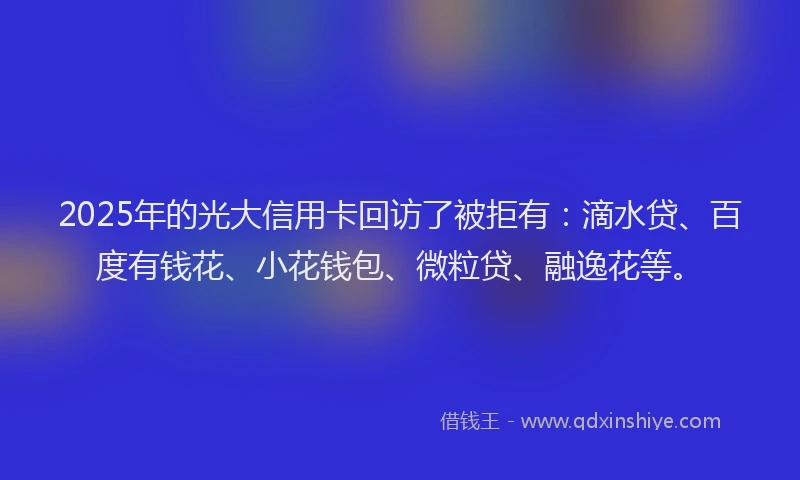 2025年的光大信用卡回访了被拒有：滴水贷、百度有钱花、小花钱包、微粒贷、融逸花等。