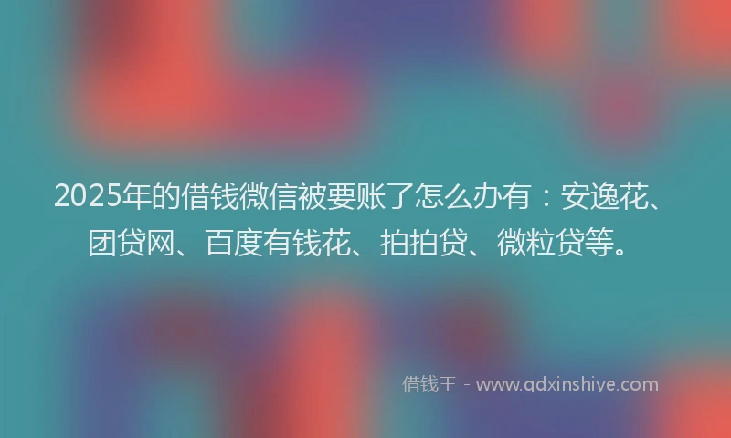 2025年的借钱微信被要账了怎么办有：安逸花、团贷网、百度有钱花、拍拍贷、微粒贷等。