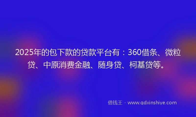 2025年的包下款的贷款平台有：360借条、微粒贷、中原消费金融、随身贷、柯基贷等。