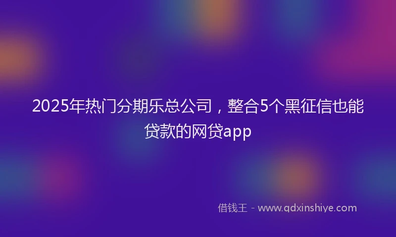 2025年热门分期乐总公司，整合5个黑征信也能贷款的网贷app