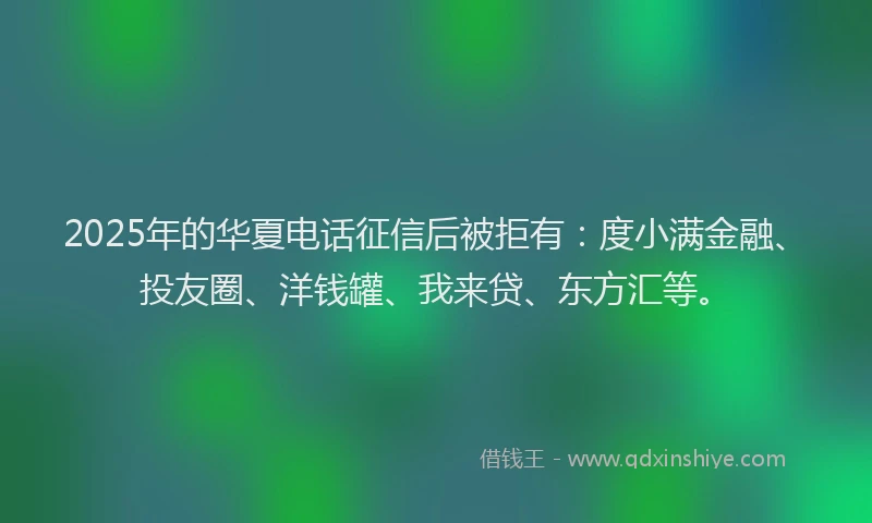 2025年的华夏电话征信后被拒有：度小满金融、投友圈、洋钱罐、我来贷、东方汇等。
