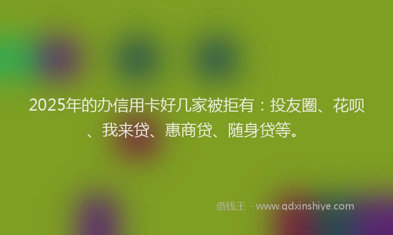 2025年的办信用卡好几家被拒有：投友圈、花呗、我来贷、惠商贷、随身贷等。