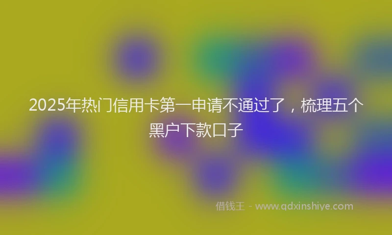 2025年热门信用卡第一申请不通过了，梳理五个黑户下款口子