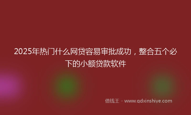 2025年热门什么网贷容易审批成功，整合五个必下的小额贷款软件