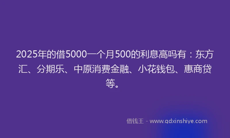 2025年的借5000一个月500的利息高吗有：东方汇、分期乐、中原消费金融、小花钱包、惠商贷等。