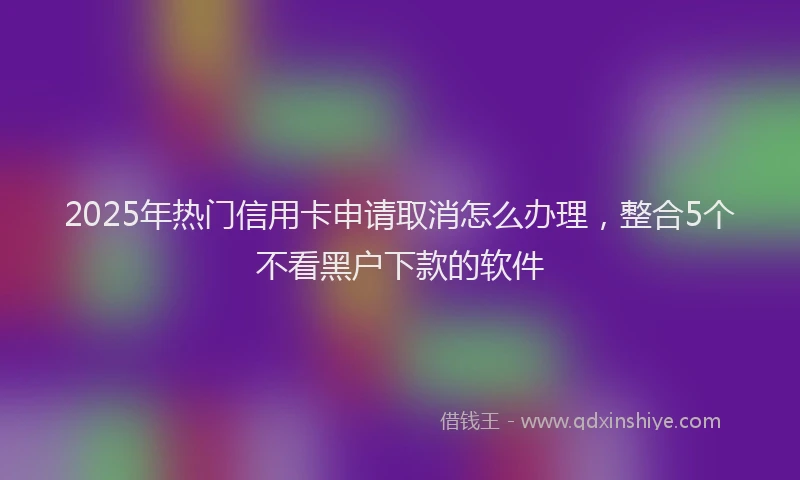 2025年热门信用卡申请取消怎么办理，整合5个不看黑户下款的软件