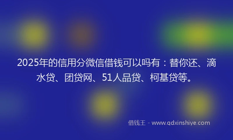 2025年的信用分微信借钱可以吗有：替你还、滴水贷、团贷网、51人品贷、柯基贷等。