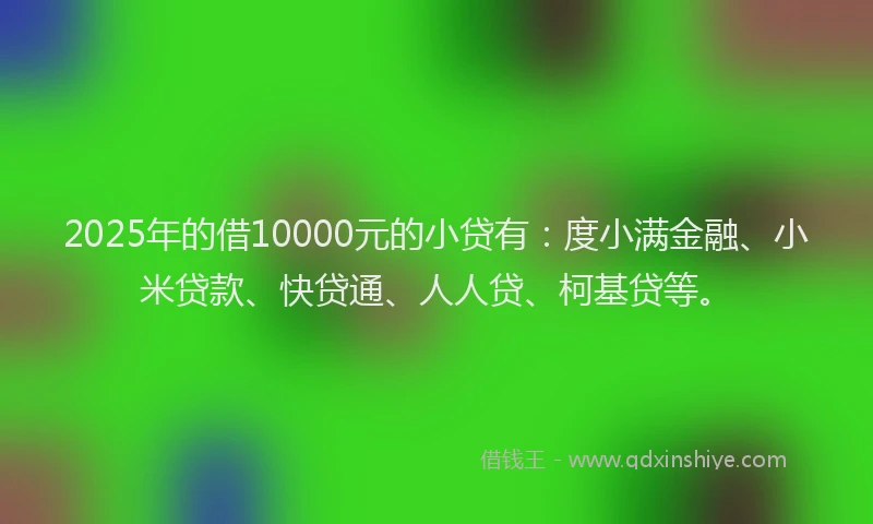2025年的借10000元的小贷有：度小满金融、小米贷款、快贷通、人人贷、柯基贷等。