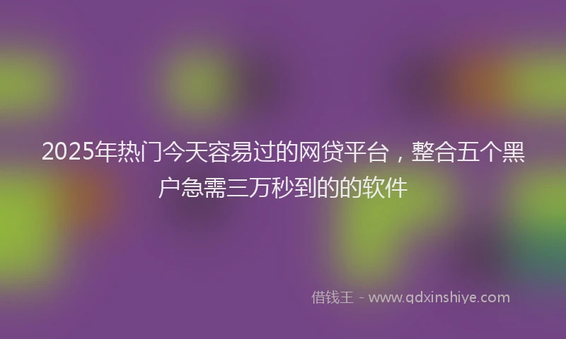 2025年热门今天容易过的网贷平台，整合五个黑户急需三万秒到的的软件