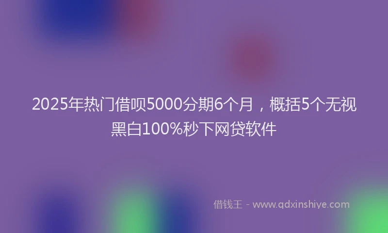 2025年热门借呗5000分期6个月，概括5个无视黑白100%秒下网贷软件