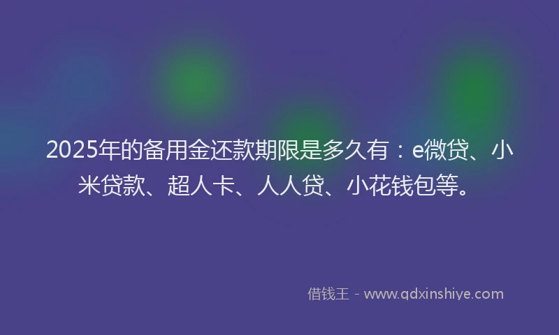 2025年的备用金还款期限是多久有：e微贷、小米贷款、超人卡、人人贷、小花钱包等。