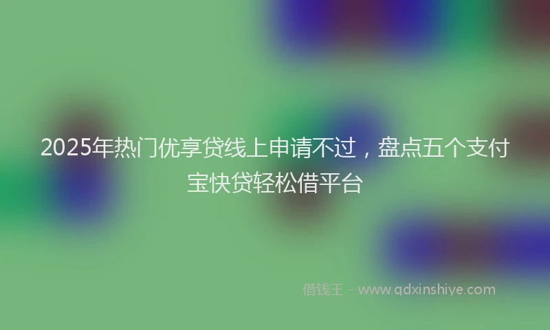 2025年热门优享贷线上申请不过，盘点五个支付宝快贷轻松借平台