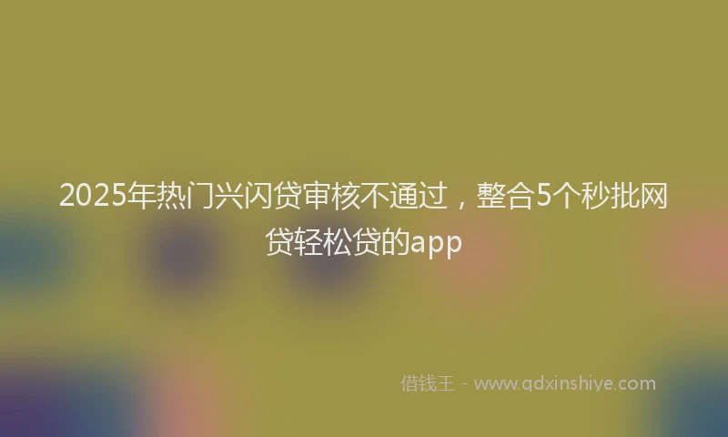 2025年热门兴闪贷审核不通过，整合5个秒批网贷轻松贷的app