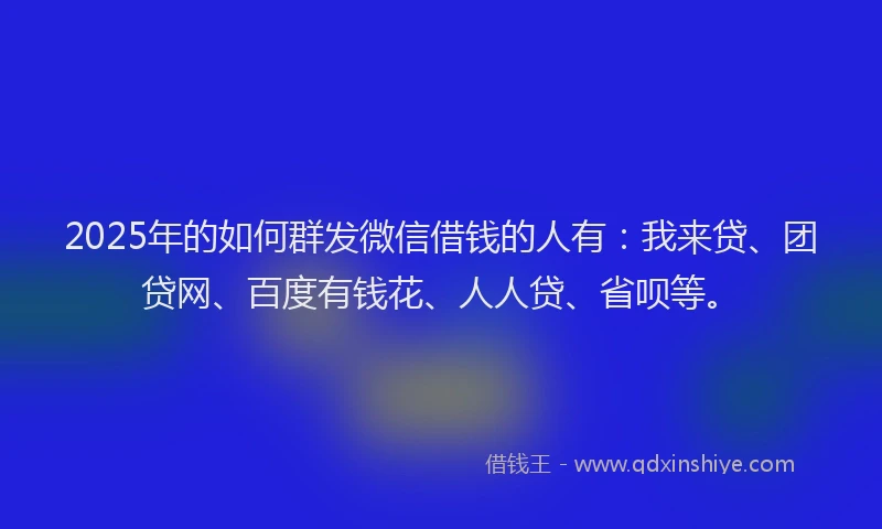 2025年的如何群发微信借钱的人有：我来贷、团贷网、百度有钱花、人人贷、省呗等。