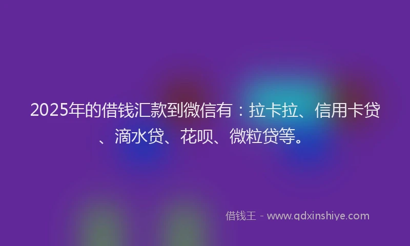 2025年的借钱汇款到微信有：拉卡拉、信用卡贷、滴水贷、花呗、微粒贷等。