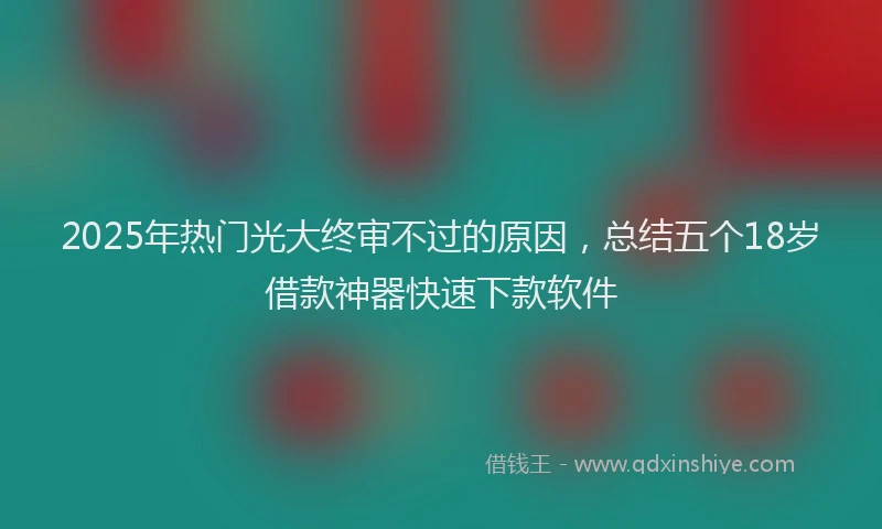2025年热门光大终审不过的原因，总结五个18岁借款神器快速下款软件