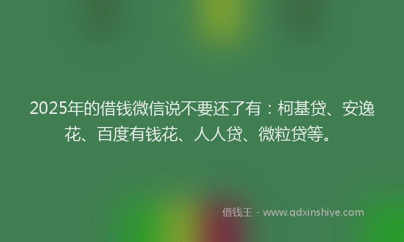 2025年的借钱微信说不要还了有：柯基贷、安逸花、百度有钱花、人人贷、微粒贷等。