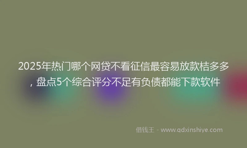 2025年热门哪个网贷不看征信最容易放款桔多多，盘点5个综合评分不足有负债都能下款软件