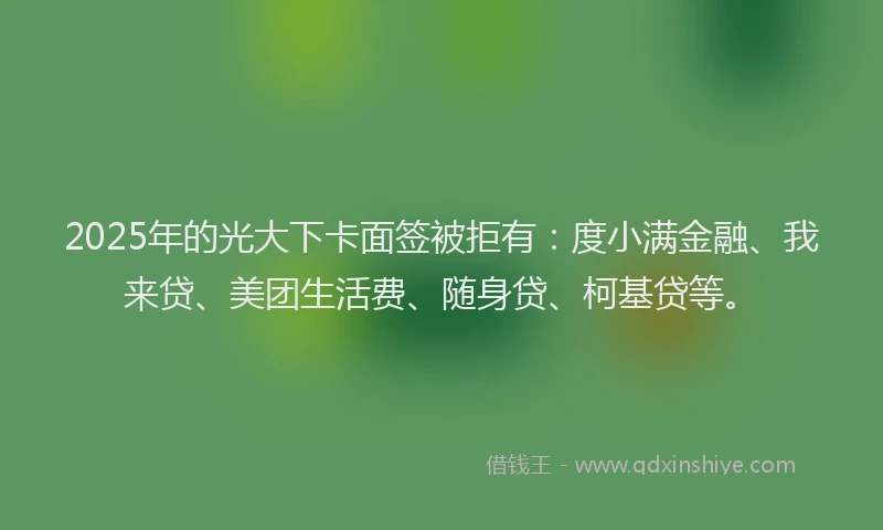 2025年的光大下卡面签被拒有：度小满金融、我来贷、美团生活费、随身贷、柯基贷等。