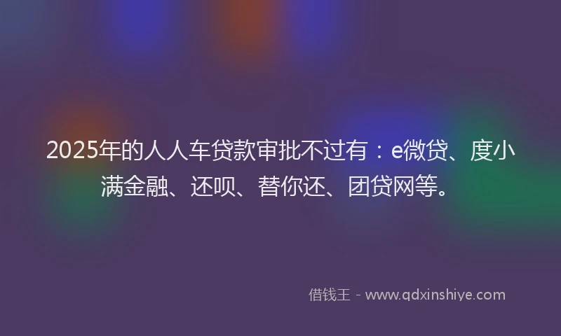 2025年的人人车贷款审批不过有：e微贷、度小满金融、还呗、替你还、团贷网等。