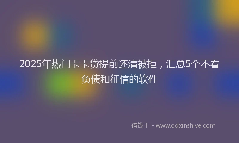 2025年热门卡卡贷提前还清被拒，汇总5个不看负债和征信的软件