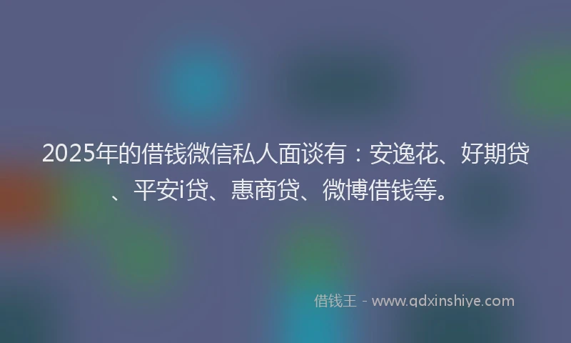 2025年的借钱微信私人面谈有：安逸花、好期贷、平安i贷、惠商贷、微博借钱等。