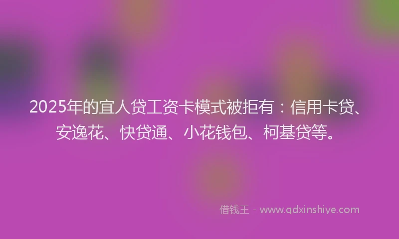 2025年的宜人贷工资卡模式被拒有：信用卡贷、安逸花、快贷通、小花钱包、柯基贷等。