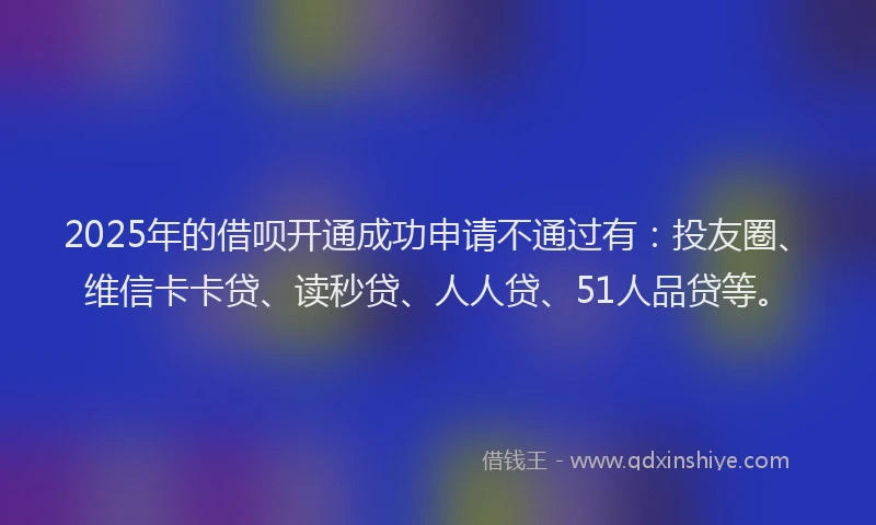 2025年的借呗开通成功申请不通过有：投友圈、维信卡卡贷、读秒贷、人人贷、51人品贷等。