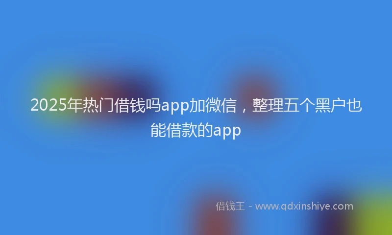 2025年热门借钱吗app加微信,整理五个黑户也能借款的app
