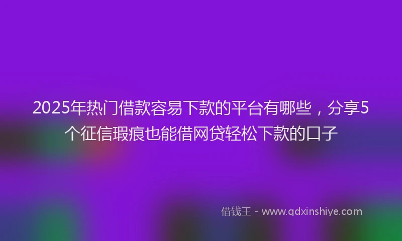 2025年热门借款容易下款的平台有哪些，分享5个征信瑕疵也能借网贷轻松下款的口子