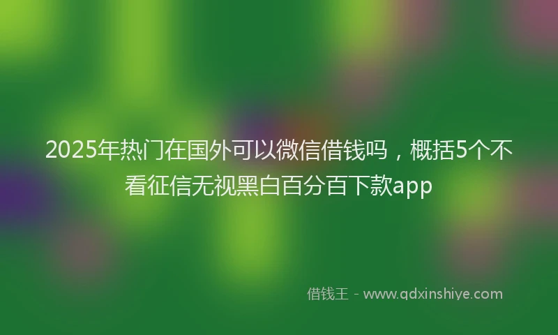 2025年热门在国外可以微信借钱吗，概括5个不看征信无视黑白百分百下款app