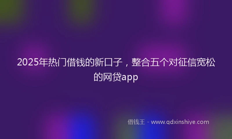 2025年热门借钱的新口子，整合五个对征信宽松的网贷app