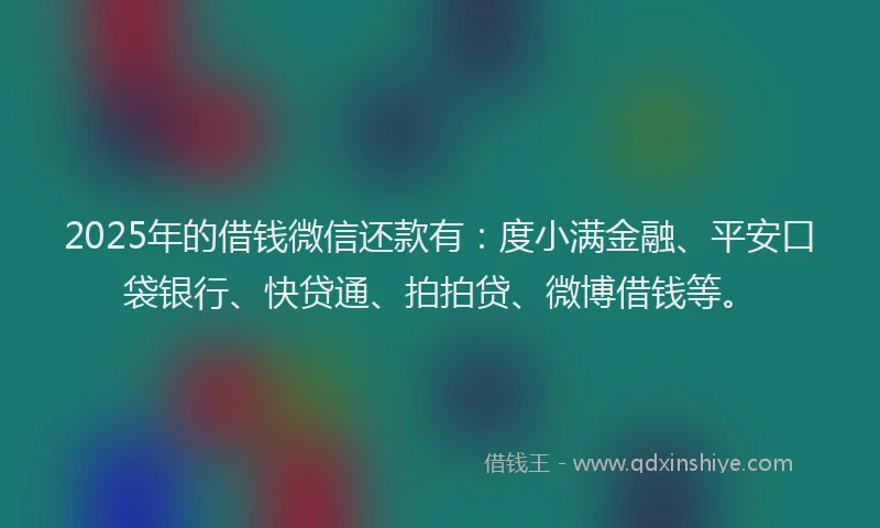2025年的借钱微信还款有：度小满金融、平安口袋银行、快贷通、拍拍贷、微博借钱等。
