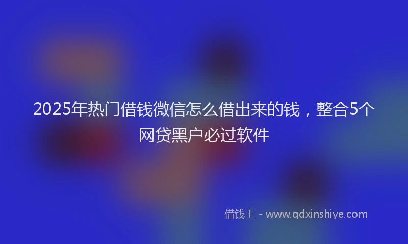2025年热门借钱微信怎么借出来的钱，整合5个网贷黑户必过软件