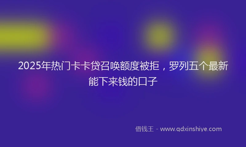 2025年热门卡卡贷召唤额度被拒，罗列五个最新能下来钱的口子