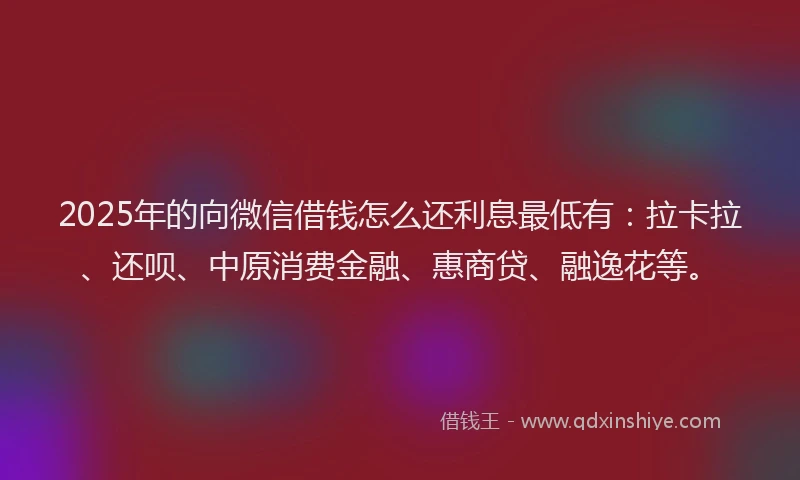 2025年的向微信借钱怎么还利息最低有：拉卡拉、还呗、中原消费金融、惠商贷、融逸花等。