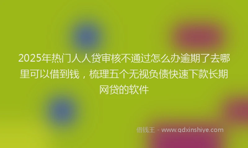 2025年热门人人贷审核不通过怎么办逾期了去哪里可以借到钱，梳理五个无视负债快速下款长期网贷的软件