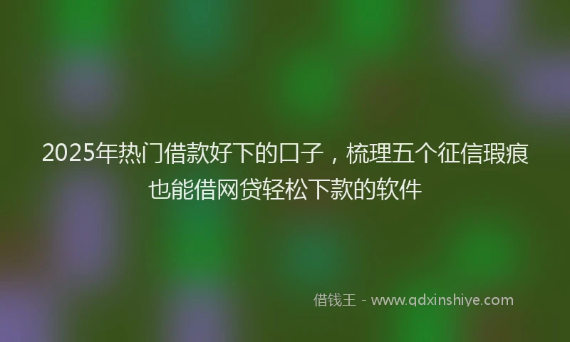 2025年热门借款好下的口子，梳理五个征信瑕疵也能借网贷轻松下款的软件