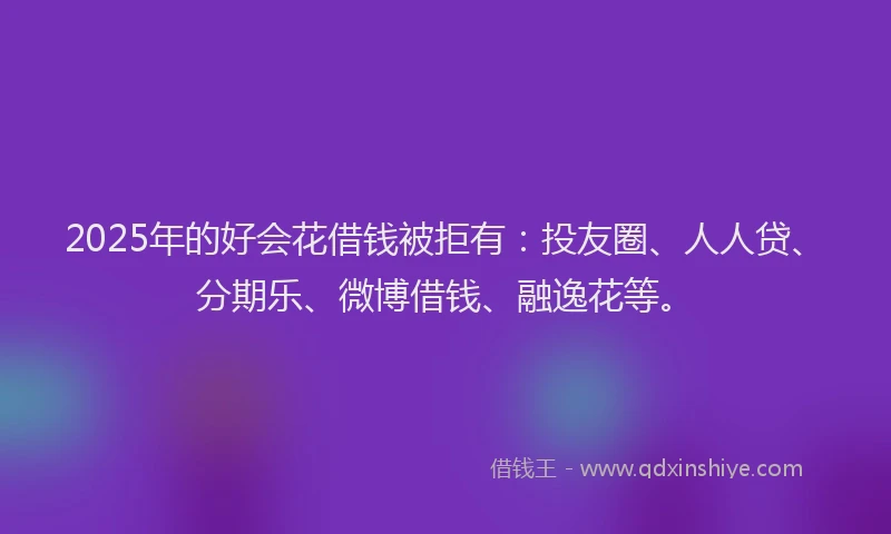 2025年的好会花借钱被拒有：投友圈、人人贷、分期乐、微博借钱、融逸花等。