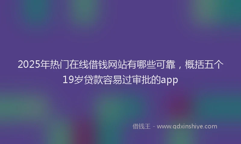 2025年热门在线借钱网站有哪些可靠，概括五个19岁贷款容易过审批的app