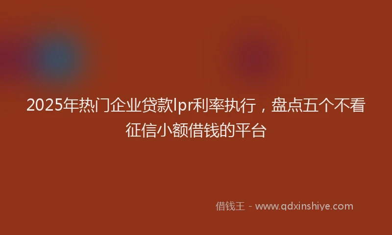 2025年热门企业贷款lpr利率执行，盘点五个不看征信小额借钱的平台