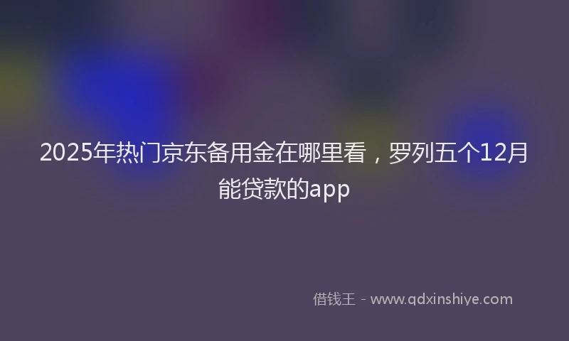 2025年热门京东备用金在哪里看，罗列五个12月能贷款的app