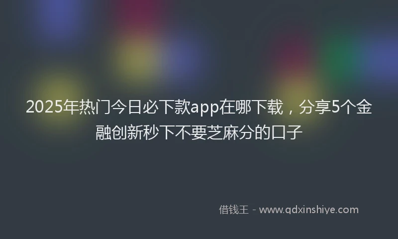 2025年热门今日必下款app在哪下载，分享5个金融创新秒下不要芝麻分的口子