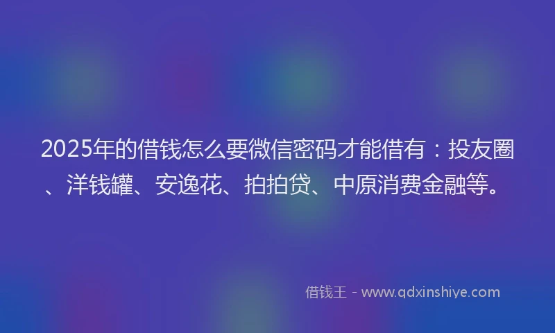 2025年的借钱怎么要微信密码才能借有：投友圈、洋钱罐、安逸花、拍拍贷、中原消费金融等。