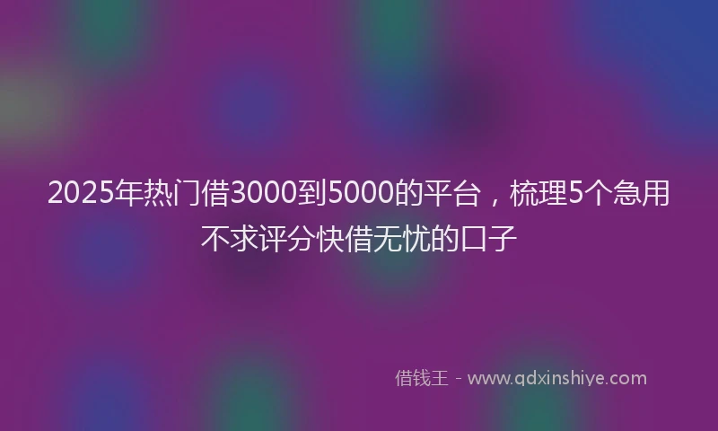 2025年热门借3000到5000的平台，梳理5个急用不求评分快借无忧的口子
